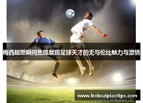 梅西超燃瞬间集锦展现足球天才的无与伦比魅力与激情