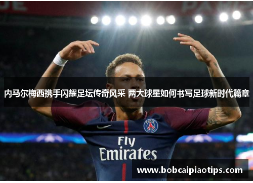 内马尔梅西携手闪耀足坛传奇风采 两大球星如何书写足球新时代篇章