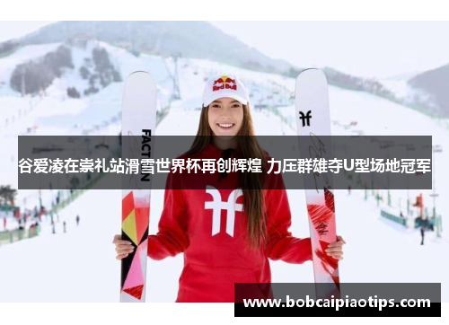 谷爱凌在崇礼站滑雪世界杯再创辉煌 力压群雄夺U型场地冠军