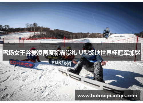 雪场女王谷爱凌再度称霸崇礼 U型场地世界杯冠军加冕