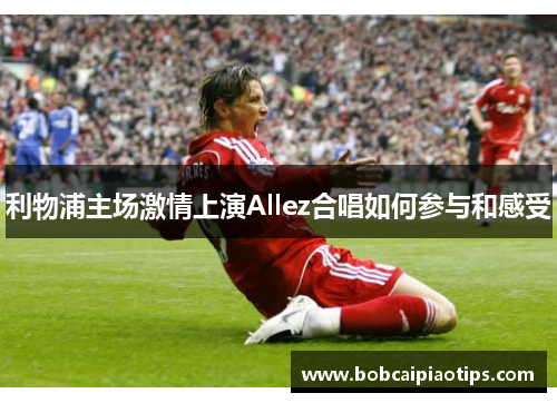 利物浦主场激情上演Allez合唱如何参与和感受