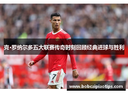 克·罗纳尔多五大联赛传奇时刻回顾经典进球与胜利